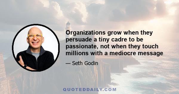 Organizations grow when they persuade a tiny cadre to be passionate, not when they touch millions with a mediocre message