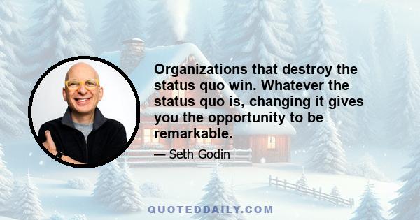 Organizations that destroy the status quo win. Whatever the status quo is, changing it gives you the opportunity to be remarkable.