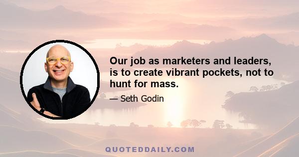 Our job as marketers and leaders, is to create vibrant pockets, not to hunt for mass.