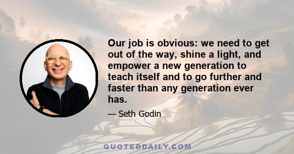 Our job is obvious: we need to get out of the way, shine a light, and empower a new generation to teach itself and to go further and faster than any generation ever has.