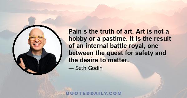 Pain s the truth of art. Art is not a hobby or a pastime. It is the result of an internal battle royal, one between the quest for safety and the desire to matter.