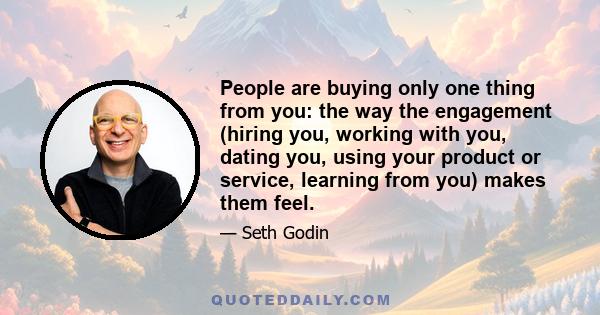 People are buying only one thing from you: the way the engagement (hiring you, working with you, dating you, using your product or service, learning from you) makes them feel.