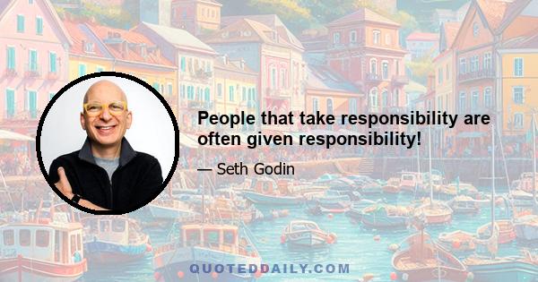 People that take responsibility are often given responsibility!