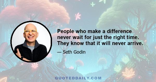 People who make a difference never wait for just the right time. They know that it will never arrive.