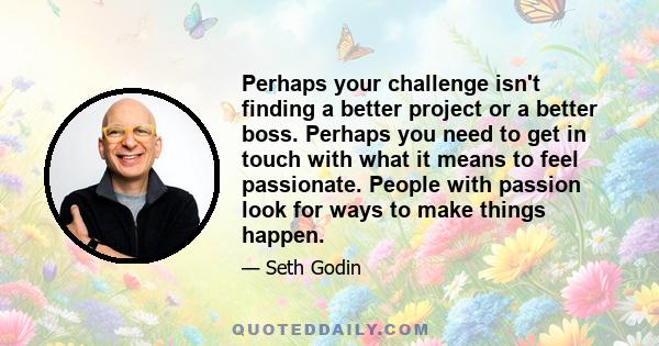 Perhaps your challenge isn't finding a better project or a better boss. Perhaps you need to get in touch with what it means to feel passionate. People with passion look for ways to make things happen.