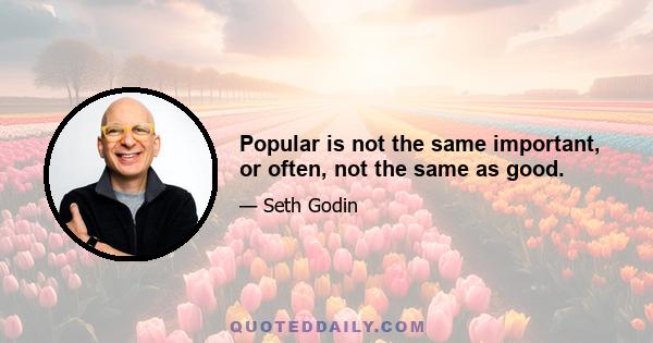 Popular is not the same important, or often, not the same as good.