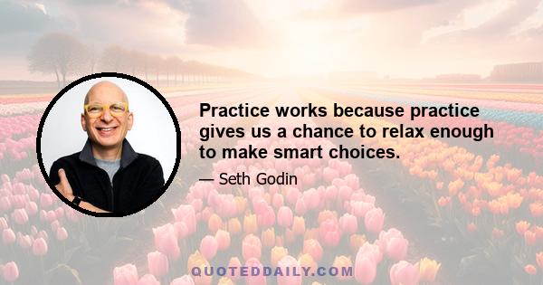 Practice works because practice gives us a chance to relax enough to make smart choices.