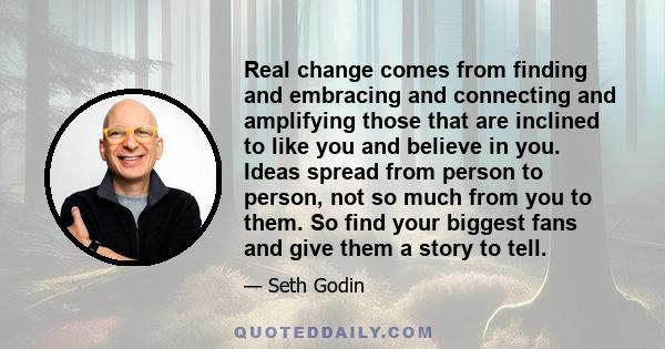 Real change comes from finding and embracing and connecting and amplifying those that are inclined to like you and believe in you. Ideas spread from person to person, not so much from you to them. So find your biggest