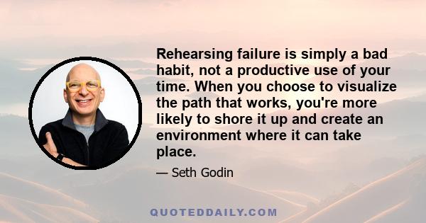 Rehearsing failure is simply a bad habit, not a productive use of your time. When you choose to visualize the path that works, you're more likely to shore it up and create an environment where it can take place.