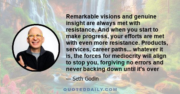 Remarkable visions and genuine insight are always met with resistance. And when you start to make progress, your efforts are met with even more resistance. Products, services, career paths... whatever it is, the forces