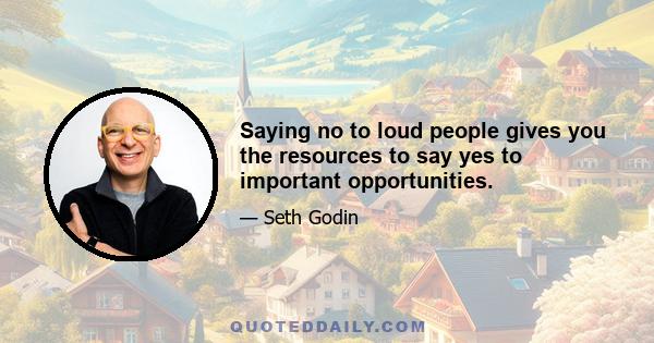 Saying no to loud people gives you the resources to say yes to important opportunities.