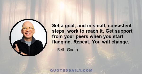 Set a goal, and in small, consistent steps, work to reach it. Get support from your peers when you start flagging. Repeat. You will change.