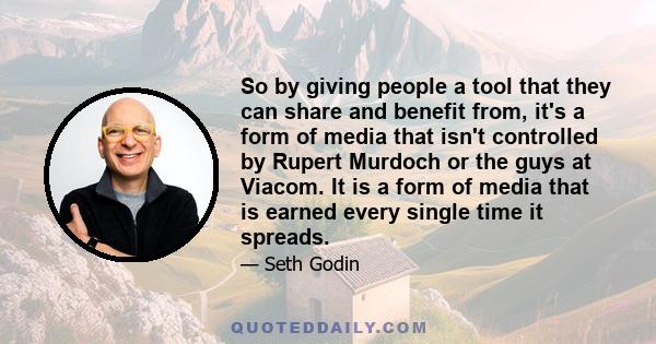 So by giving people a tool that they can share and benefit from, it's a form of media that isn't controlled by Rupert Murdoch or the guys at Viacom. It is a form of media that is earned every single time it spreads.