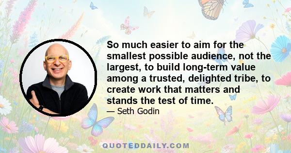 So much easier to aim for the smallest possible audience, not the largest, to build long-term value among a trusted, delighted tribe, to create work that matters and stands the test of time.