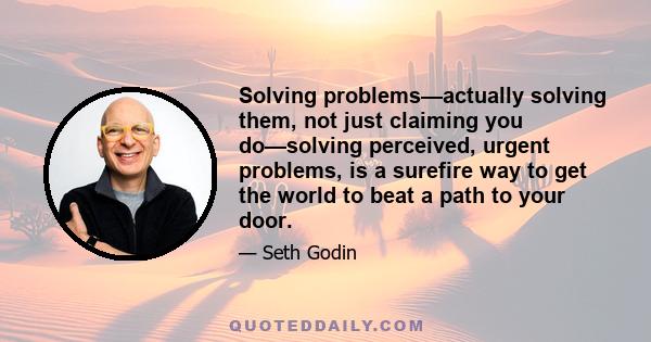 Solving problems—actually solving them, not just claiming you do—solving perceived, urgent problems, is a surefire way to get the world to beat a path to your door.