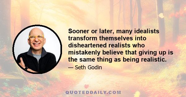 Sooner or later, many idealists transform themselves into disheartened realists who mistakenly believe that giving up is the same thing as being realistic.