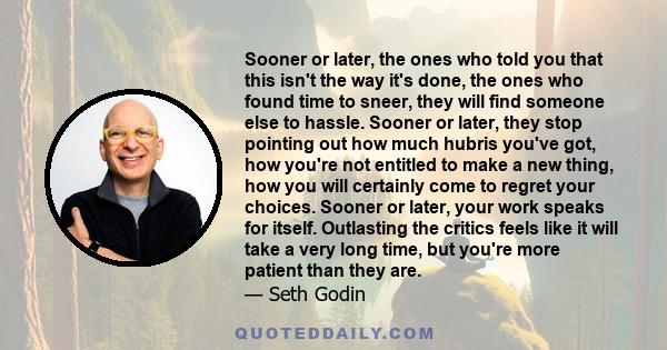 Sooner or later, the ones who told you that this isn't the way it's done, the ones who found time to sneer, they will find someone else to hassle. Sooner or later, they stop pointing out how much hubris you've got, how