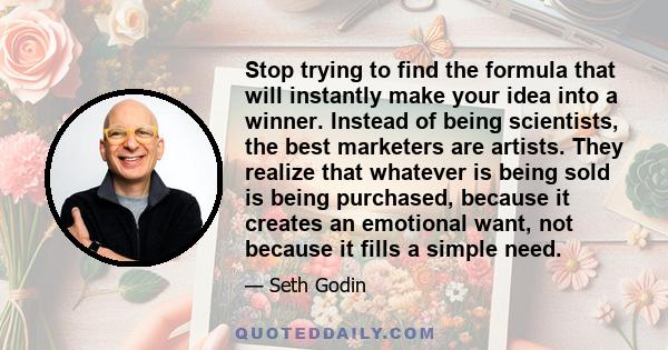 Stop trying to find the formula that will instantly make your idea into a winner. Instead of being scientists, the best marketers are artists. They realize that whatever is being sold is being purchased, because it