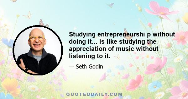 Studying entrepreneurshi p without doing it... is like studying the appreciation of music without listening to it.