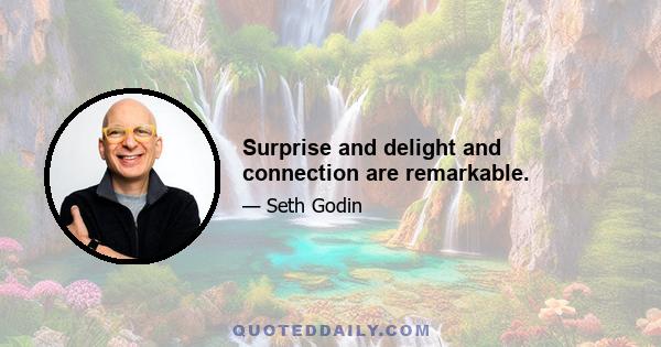 Surprise and delight and connection are remarkable.