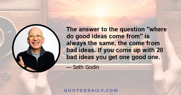 The answer to the question where do good ideas come from is always the same, the come from bad ideas. If you come up with 20 bad ideas you get one good one.