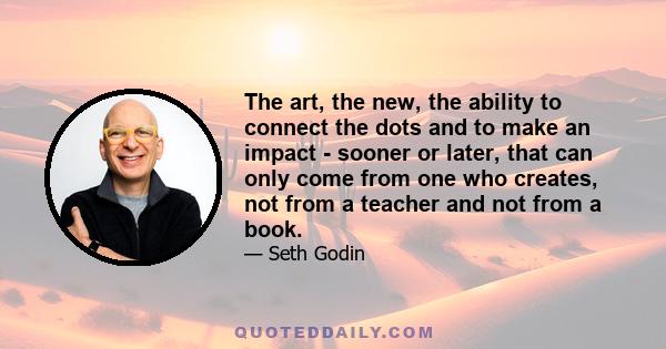 The art, the new, the ability to connect the dots and to make an impact - sooner or later, that can only come from one who creates, not from a teacher and not from a book.