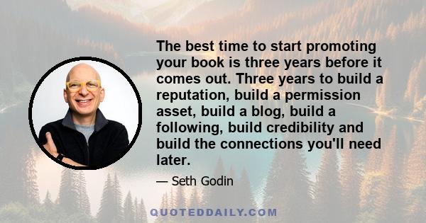 The best time to start promoting your book is three years before it comes out. Three years to build a reputation, build a permission asset, build a blog, build a following, build credibility and build the connections