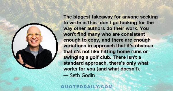 The biggest takeaway for anyone seeking to write is this: don't go looking for the way other authors do their work. You won't find many who are consistent enough to copy, and there are enough variations in approach that 