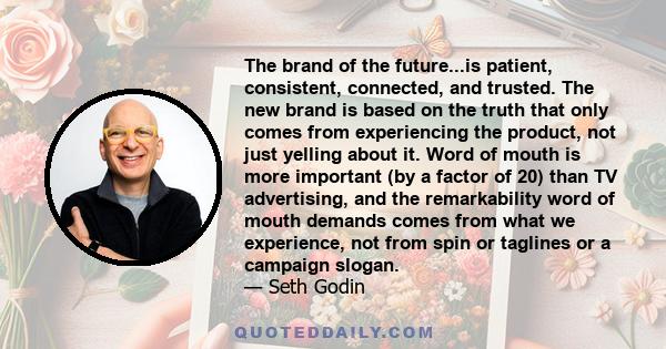 The brand of the future...is patient, consistent, connected, and trusted. The new brand is based on the truth that only comes from experiencing the product, not just yelling about it. Word of mouth is more important (by 