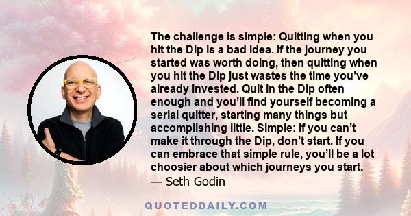 The challenge is simple: Quitting when you hit the Dip is a bad idea. If the journey you started was worth doing, then quitting when you hit the Dip just wastes the time you’ve already invested. Quit in the Dip often