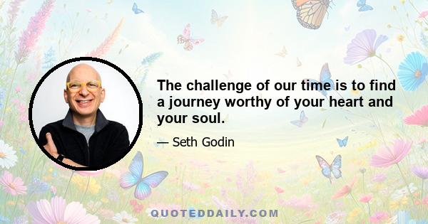 The challenge of our time is to find a journey worthy of your heart and your soul.