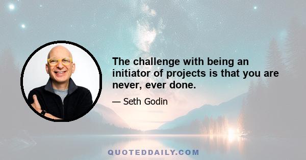 The challenge with being an initiator of projects is that you are never, ever done.