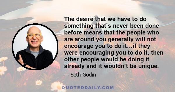 The desire that we have to do something that’s never been done before means that the people who are around you generally will not encourage you to do it…if they were encouraging you to do it, then other people would be