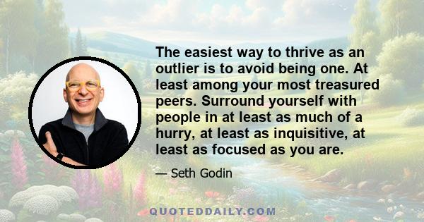 The easiest way to thrive as an outlier is to avoid being one. At least among your most treasured peers. Surround yourself with people in at least as much of a hurry, at least as inquisitive, at least as focused as you