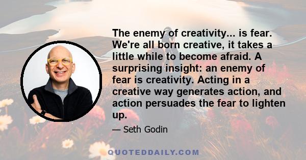 The enemy of creativity... is fear. We're all born creative, it takes a little while to become afraid. A surprising insight: an enemy of fear is creativity. Acting in a creative way generates action, and action