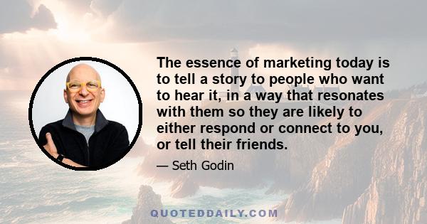 The essence of marketing today is to tell a story to people who want to hear it, in a way that resonates with them so they are likely to either respond or connect to you, or tell their friends.