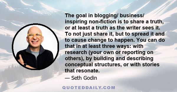 The goal in blogging/ business/ inspiring non-fiction is to share a truth, or at least a truth as the writer sees it. To not just share it, but to spread it and to cause change to happen. You can do that in at least