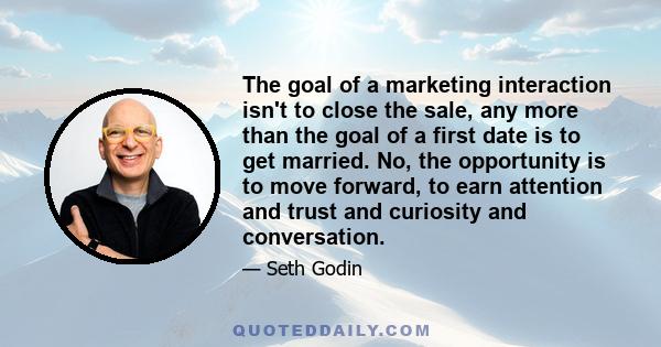 The goal of a marketing interaction isn't to close the sale, any more than the goal of a first date is to get married. No, the opportunity is to move forward, to earn attention and trust and curiosity and conversation.