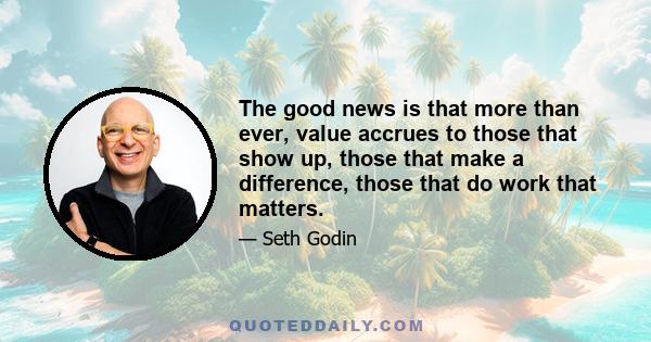 The good news is that more than ever, value accrues to those that show up, those that make a difference, those that do work that matters.