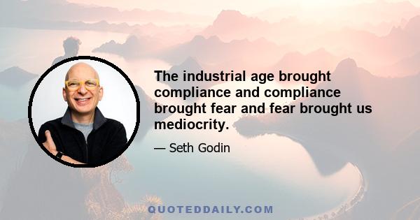 The industrial age brought compliance and compliance brought fear and fear brought us mediocrity.