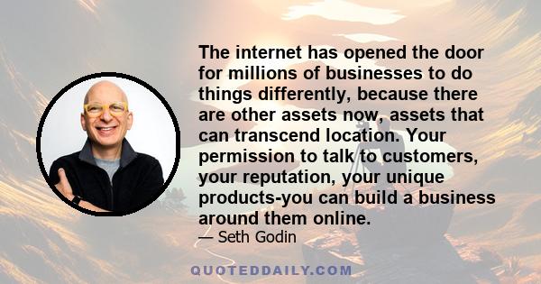 The internet has opened the door for millions of businesses to do things differently, because there are other assets now, assets that can transcend location. Your permission to talk to customers, your reputation, your