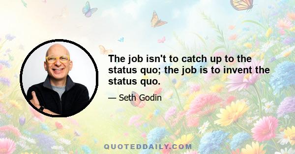 The job isn't to catch up to the status quo; the job is to invent the status quo.