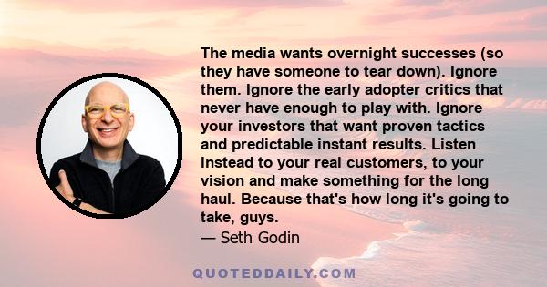 The media wants overnight successes (so they have someone to tear down). Ignore them. Ignore the early adopter critics that never have enough to play with. Ignore your investors that want proven tactics and predictable