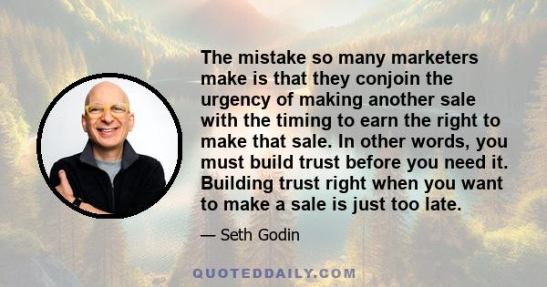 The mistake so many marketers make is that they conjoin the urgency of making another sale with the timing to earn the right to make that sale. In other words, you must build trust before you need it. Building trust