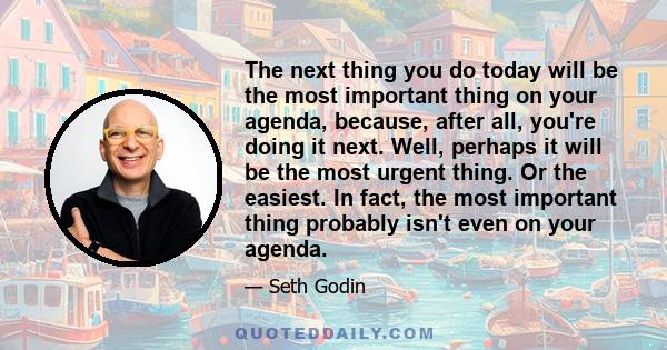 The next thing you do today will be the most important thing on your agenda, because, after all, you're doing it next. Well, perhaps it will be the most urgent thing. Or the easiest. In fact, the most important thing