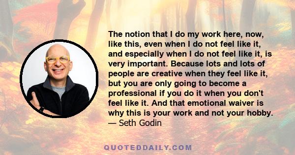 The notion that I do my work here, now, like this, even when I do not feel like it, and especially when I do not feel like it, is very important. Because lots and lots of people are creative when they feel like it, but