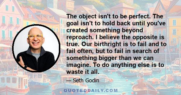 The object isn't to be perfect. The goal isn't to hold back until you've created something beyond reproach. I believe the opposite is true. Our birthright is to fail and to fail often, but to fail in search of something 