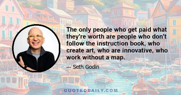 The only people who get paid what they're worth are people who don't follow the instruction book, who create art, who are innovative, who work without a map.