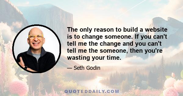 The only reason to build a website is to change someone. If you can't tell me the change and you can't tell me the someone, then you're wasting your time.