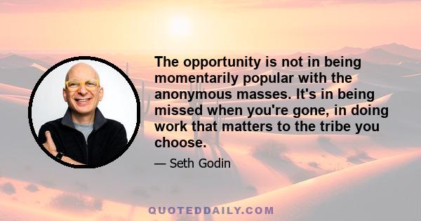 The opportunity is not in being momentarily popular with the anonymous masses. It's in being missed when you're gone, in doing work that matters to the tribe you choose.